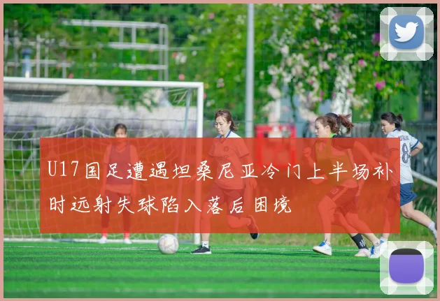 U17国足遭遇坦桑尼亚冷门上半场补时远射失球陷入落后困境