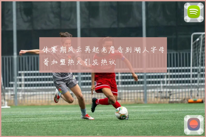 休赛期风云再起老詹告别湖人字母哥加盟热火引发热议