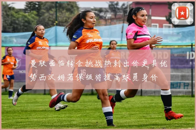 曼联面临转会挑战热刺出价更具优势西汉姆若保级将提高球员身价