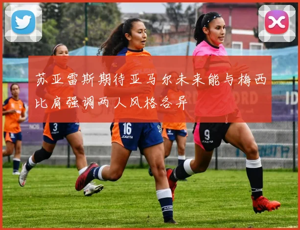 苏亚雷斯期待亚马尔未来能与梅西比肩强调两人风格各异