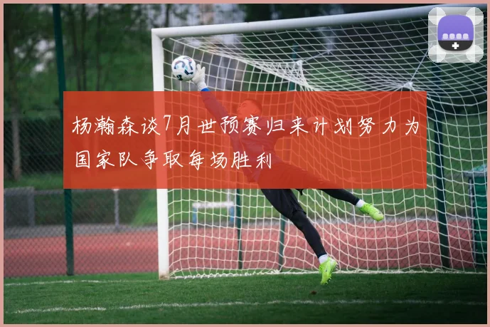 杨瀚森谈7月世预赛归来计划努力为国家队争取每场胜利