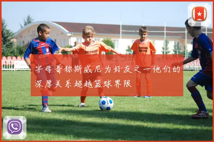 字母哥称斯威尼为好友之一他们的深厚关系超越篮球界限