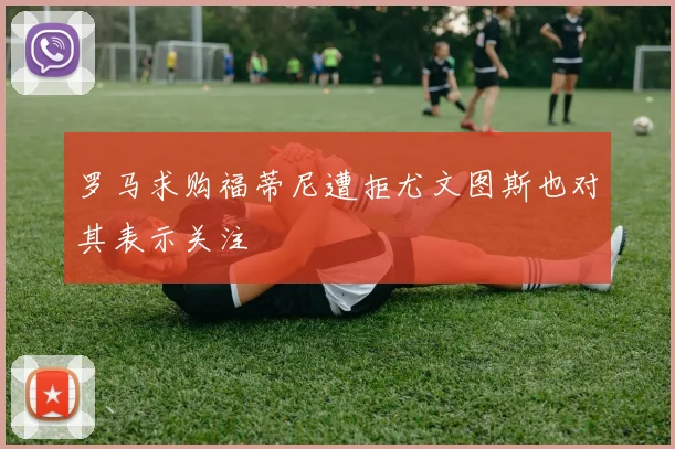 罗马求购福蒂尼遭拒尤文图斯也对其表示关注
