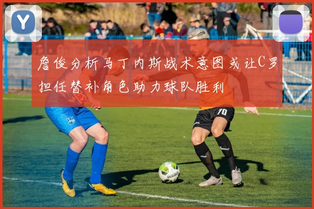 詹俊分析马丁内斯战术意图或让C罗担任替补角色助力球队胜利