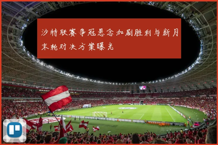 沙特联赛争冠悬念加剧胜利与新月末轮对决方案曝光