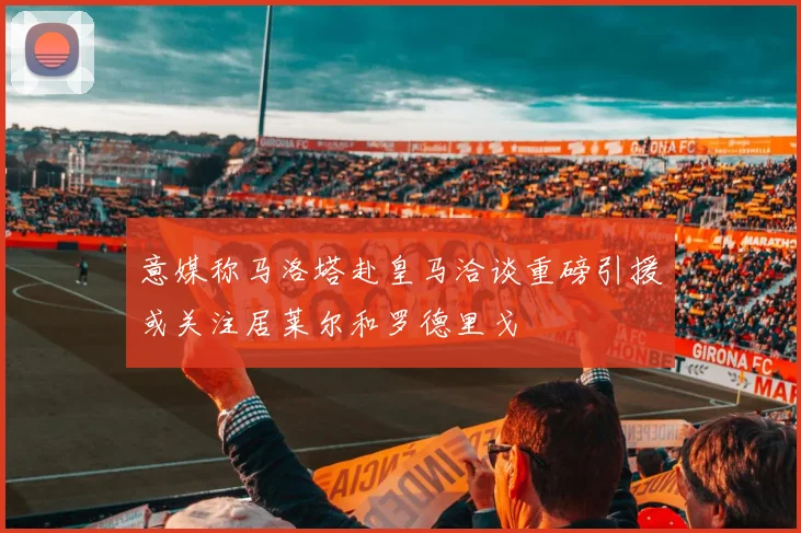 意媒称马洛塔赴皇马洽谈重磅引援或关注居莱尔和罗德里戈