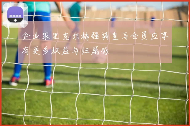 企业家里克尔梅强调皇马会员应享有更多权益与归属感