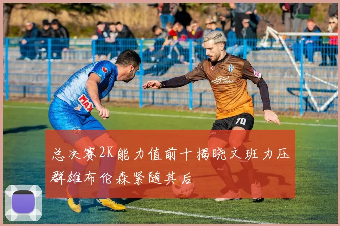 总决赛2K能力值前十揭晓文班力压群雄布伦森紧随其后