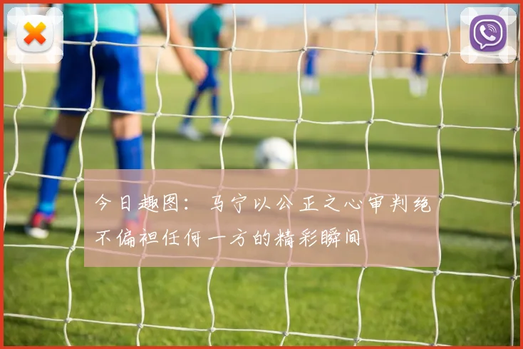 今日趣图：马宁以公正之心审判绝不偏袒任何一方的精彩瞬间