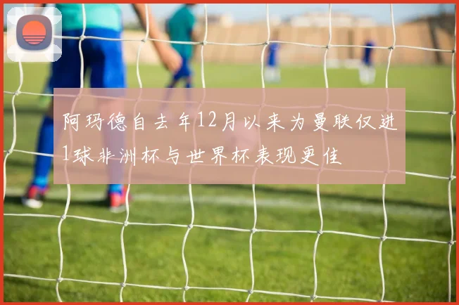 阿玛德自去年12月以来为曼联仅进1球非洲杯与世界杯表现更佳