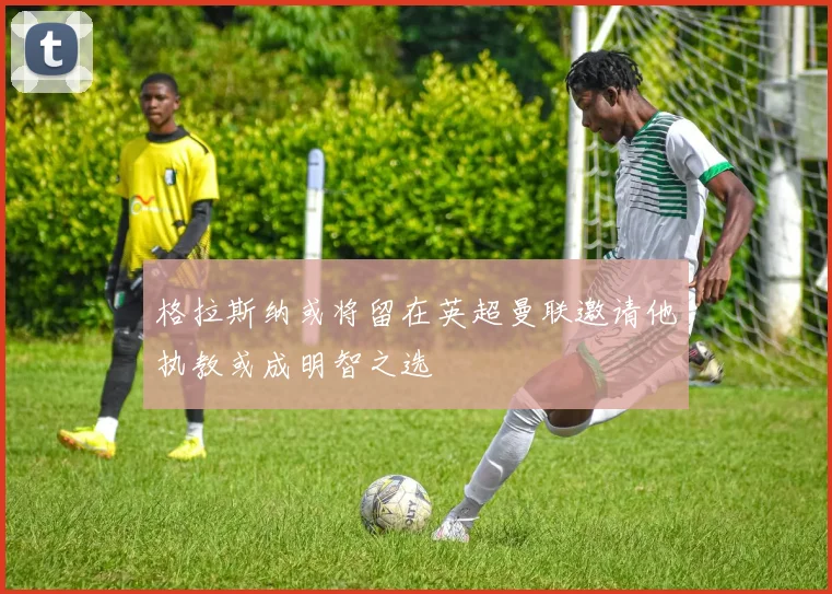 格拉斯纳或将留在英超曼联邀请他执教或成明智之选