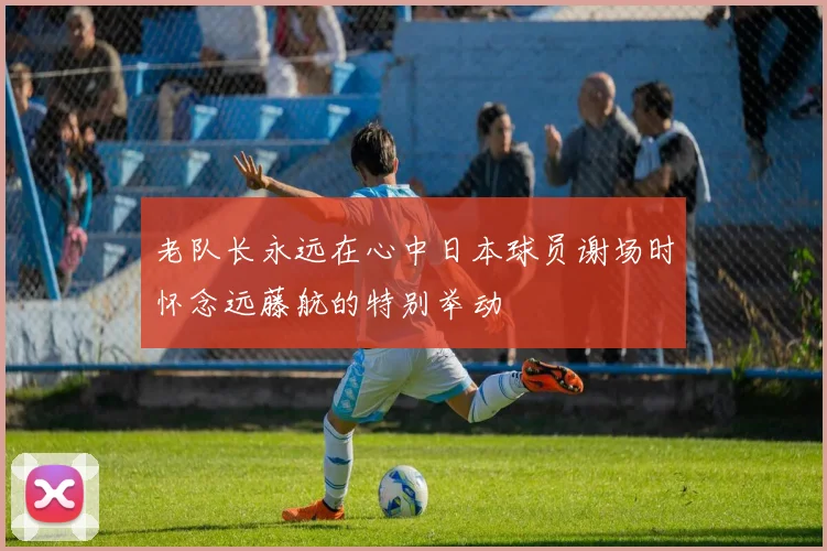 老队长永远在心中日本球员谢场时怀念远藤航的特别举动