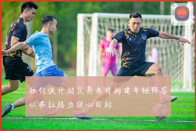 独行侠计划交易老将构建年轻阵容以弗拉格为核心目标