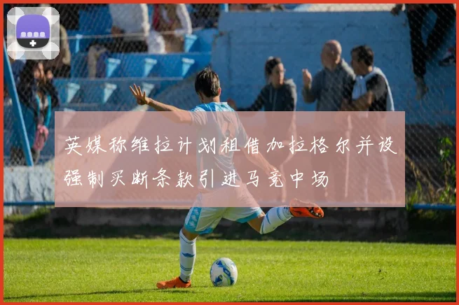 英媒称维拉计划租借加拉格尔并设强制买断条款引进马竞中场