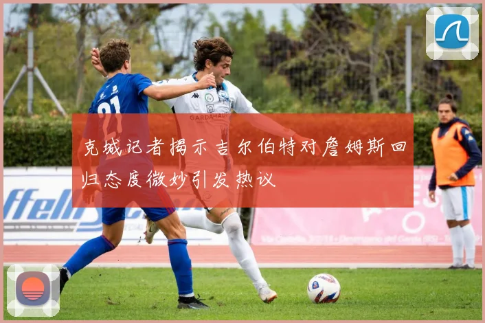 克城记者揭示吉尔伯特对詹姆斯回归态度微妙引发热议