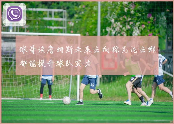 球哥谈詹姆斯未来去向称无论去哪都能提升球队实力