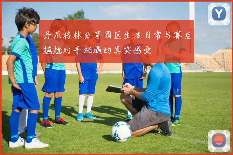 丹尼格林分享园区生活日常与赛后尴尬对手相遇的真实感受