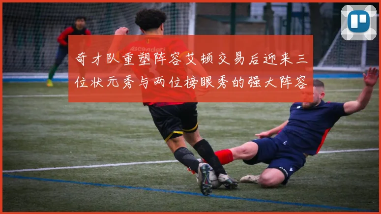 奇才队重塑阵容艾顿交易后迎来三位状元秀与两位榜眼秀的强大阵容