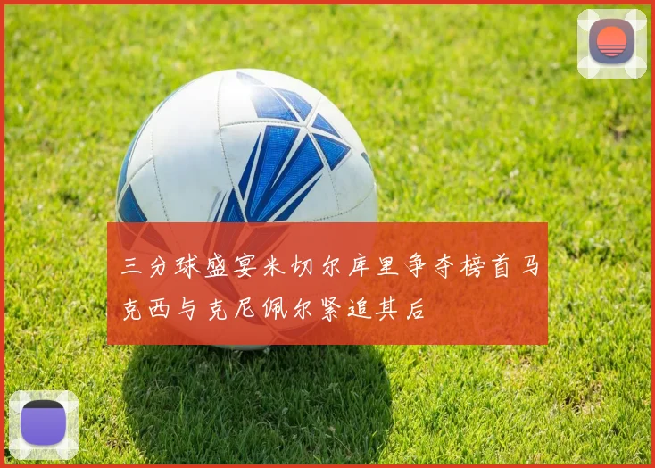 三分球盛宴米切尔库里争夺榜首马克西与克尼佩尔紧追其后