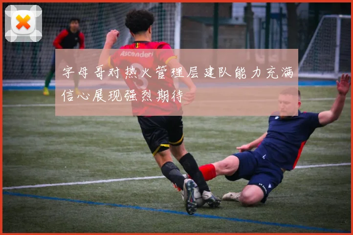 字母哥对热火管理层建队能力充满信心展现强烈期待