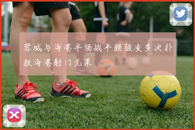 蓉城与海港半场战平颜骏凌多次扑救海港射门无果