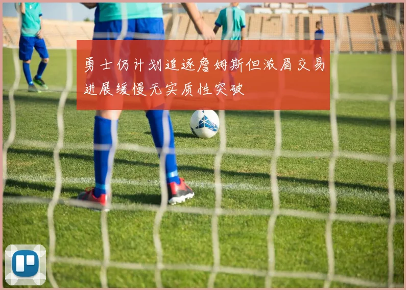勇士仍计划追逐詹姆斯但浓眉交易进展缓慢无实质性突破