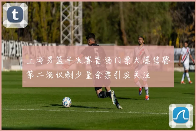 上海男篮半决赛首场门票火爆售罄第二场仅剩少量余票引发关注