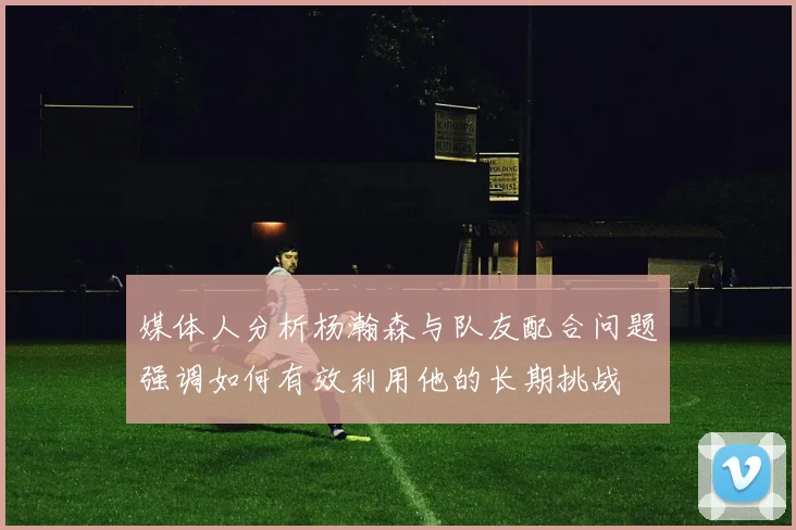 媒体人分析杨瀚森与队友配合问题强调如何有效利用他的长期挑战
