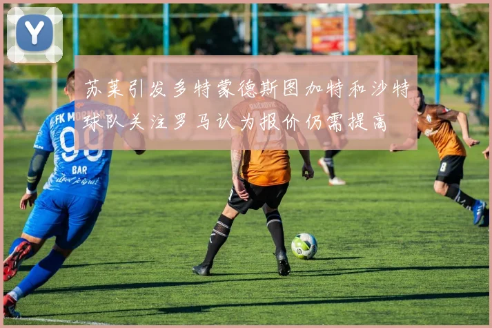 苏莱引发多特蒙德斯图加特和沙特球队关注罗马认为报价仍需提高